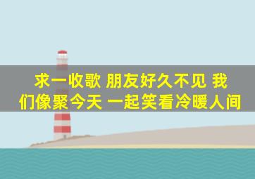 求一收歌 朋友好久不见 我们像聚今天 一起笑看冷暖人间