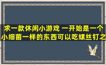 求一款休闲小游戏 一开始是一个小细菌一样的东西可以吃螺丝钉之类...