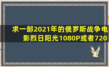 求一部2021年的俄罗斯战争电影《烈日阳光》1080P或者720P带中文...