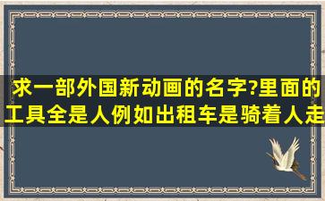 求一部外国新动画的名字?里面的工具全是人,例如出租车是骑着人走,...