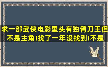 求一部武侠电影,里头有独臂刀王,但不是主角!找了一年没找到!不是王羽...