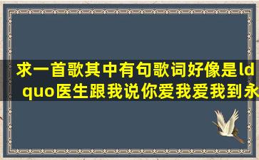 求一首歌其中有句歌词好像是“医生跟我说你爱我爱我到永远我会陪...