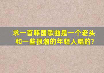 求一首韩国歌曲,是一个老头和一些很潮的年轻人唱的?