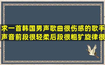 求一首韩国男声歌曲,很伤感的,歌手声音前段很轻柔,后段很粗犷,旋律很...