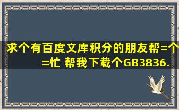 求个有百度文库积分的朋友帮=个=忙 帮我下载个GB3836.22010标准就...