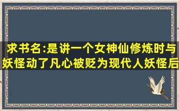 求书名:是讲一个女神仙修炼时与妖怪动了凡心被贬为现代人,妖怪后则...