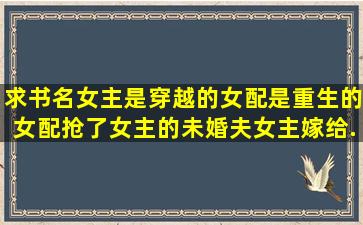 求书名女主是穿越的,女配是重生的。女配抢了女主的未婚夫,女主嫁给...