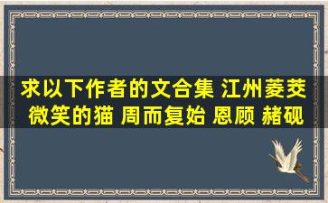 求以下作者的文合集 江州菱茭 微笑的猫 周而复始 恩顾 赭砚 淮上 剑走...