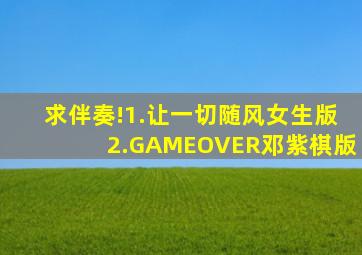 求伴奏!1.让一切随风。女生版。2.GAMEOVER邓紫棋版