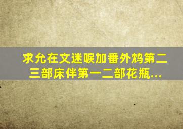 求允在文《迷唳》加番外,《鸩》第二,三部,《床伴》第一,二部,《花瓶...