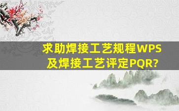 求助焊接工艺规程(WPS)及焊接工艺评定(PQR)?