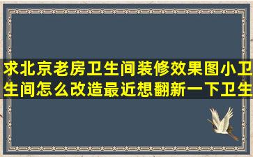 求北京老房卫生间装修效果图小卫生间怎么改造,最近想翻新一下卫生...