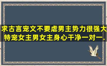 求古言宠文,不要虐,男主势力很强大,特宠女主,男女主身心干净,一对一...