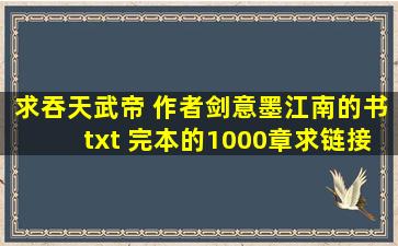 求吞天武帝 作者剑意墨江南的书。txt 完本的1000章。求链接。谢谢