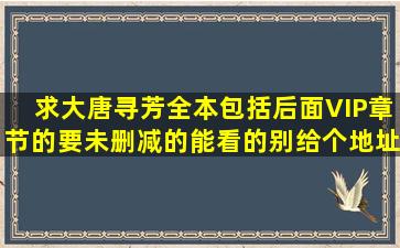 求大唐寻芳全本,包括后面VIP章节的,要未删减的,能看的。别给个地址...