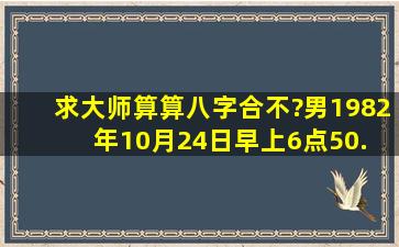 求大师算算八字合不?男1982年10月24日早上6点50. 女1984年5月5日...