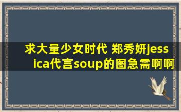 求大量少女时代 郑秀妍jessica代言soup的图,急需啊啊啊啊谢谢!!!!!