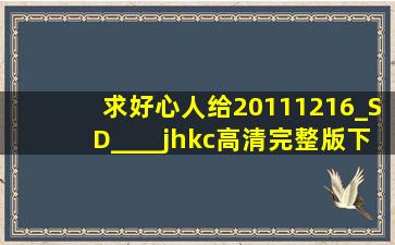 求好心人给20111216_SD____jhkc高清完整版下载,跪谢