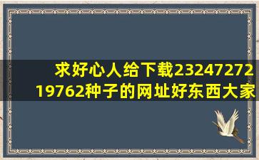 求好心人给下载2324727219(762)种子的网址好东西大家分享