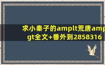 求小秦子的<荒唐>全文+番外到285831618油箱谢谢了!!!