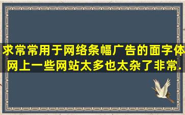 求常常用于网络条幅广告的面字体,网上一些网站太多也太杂了,非常...