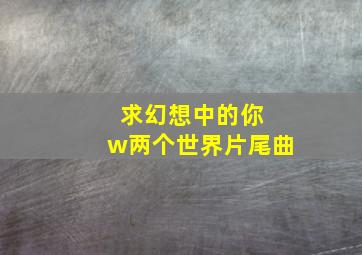 求幻想中的你 w两个世界片尾曲