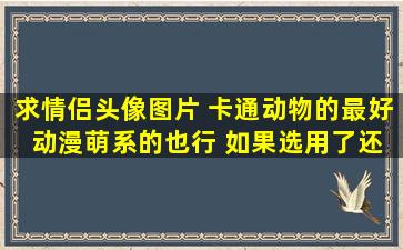 求情侣头像图片 卡通动物的最好 动漫萌系的也行 如果选用了,还有追加分