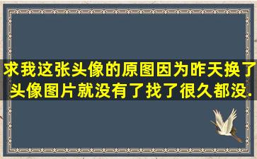 求我这张头像的原图,因为昨天换了头像图片就没有了,找了很久都没...