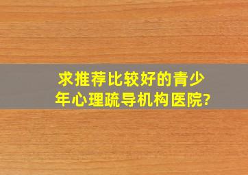 求推荐比较好的青少年心理疏导机构医院?