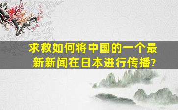 求救,如何将中国的一个最新新闻在日本进行传播?