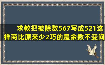 求教,把被除数567写成521,这样商比原来少2,巧的是余数不变。问除数...