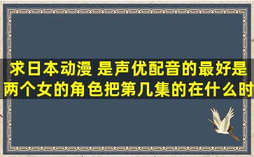 求日本动漫 是声优配音的,最好是两个女的角色(把第几集的在什么时候...