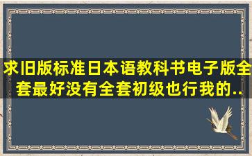 求旧版标准日本语教科书电子版。全套最好,没有全套初级也行。我的...