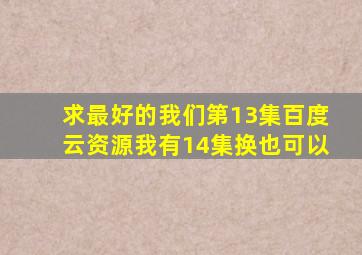 求最好的我们第13集百度云资源,我有14集,换也可以