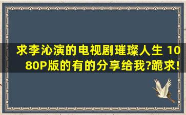 求李沁演的电视剧《璀璨人生》 1080P版的,有的分享给我?跪求!非常...