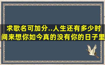 求歌名可加分..人生还有多少时间来想你,如今真的没有你的日子里,思念...