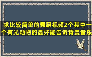 求比较简单的舞蹈视频2个,其中一个有光动物的。最好能告诉背景音乐...