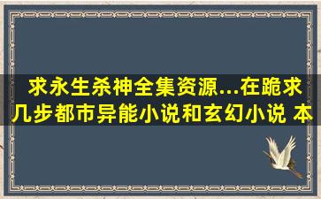 求永生,杀神全集资源...在跪求几步都市异能小说和玄幻小说 本人邮箱:...