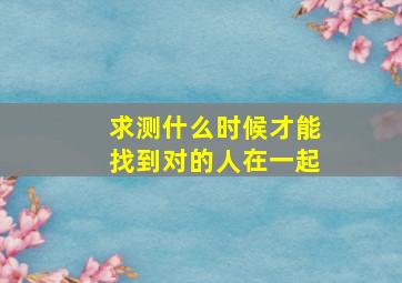 求测什么时候才能找到对的人在一起(