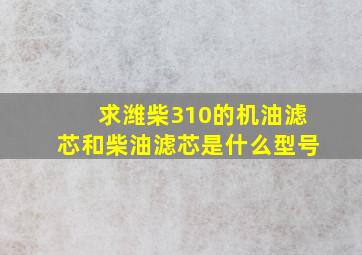 求潍柴310的机油滤芯和柴油滤芯是什么型号