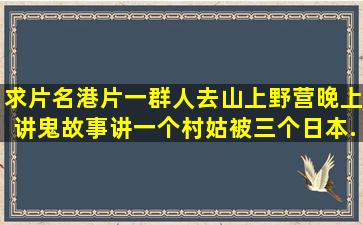 求片名,港片。一群人去山上野营,晚上讲鬼故事(讲一个村姑被三个日本...