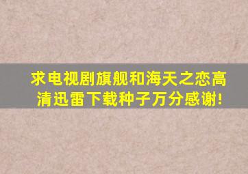 求电视剧《旗舰》和《海天之恋》高清迅雷下载种子,万分感谢!