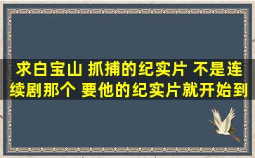 求白宝山 抓捕的纪实片 不是连续剧那个。。 要他的纪实片。就开始到...