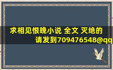 求相见恨晚小说 全文 灭绝的 请发到709476548@qq.com