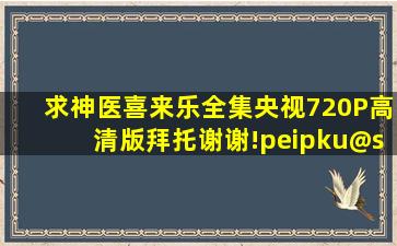 求神医喜来乐全集央视720P高清版,拜托,谢谢!peipku@sohu.com @ 神...