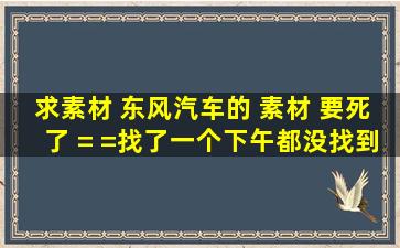 求素材 东风汽车的 素材 要死了 = =找了一个下午都没找到素材 精度越...