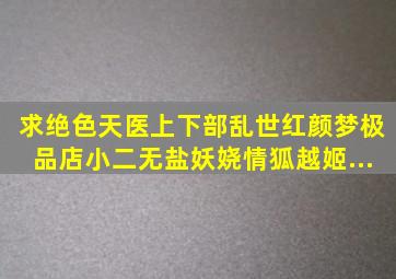 求绝色天医上下部。乱世红颜梦。极品店小二。无盐妖娆。情狐。越姬...