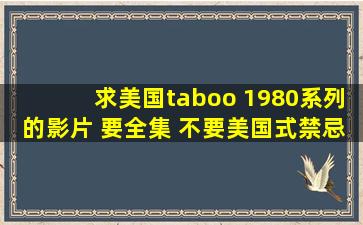 求美国taboo 1980系列的影片 要全集 不要美国式禁忌 要 taboo (1980)...