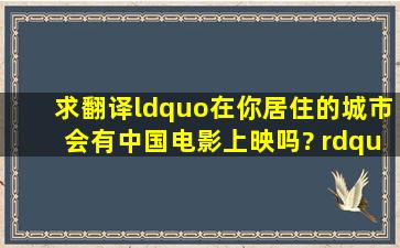 求翻译“在你居住的城市会有中国电影上映吗? ” 用英语怎么说?