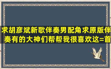 求胡彦斌新歌伴奏,男配角,求原版伴奏,有的大神们帮帮我,很喜欢这=首=...